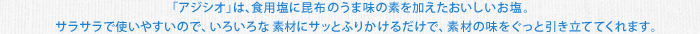 「アジシオ」は、食用塩に昆布のうま味の素を加えたおいしいお塩。サラサラで使いやすいので、いろいろな素材にサッとふりかけるだけで、素材の味をぐっと引き立ててくれます。