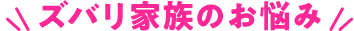 ズバリ家族のお悩み