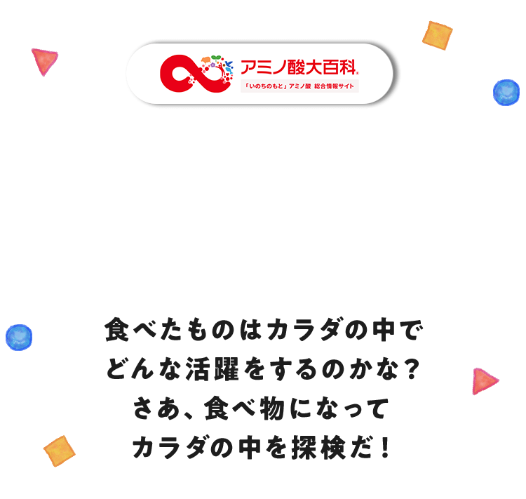 食べたものはカラダの中でどんな活躍をするのかな？さあ、食べ物になってカラダの中を探検だ！