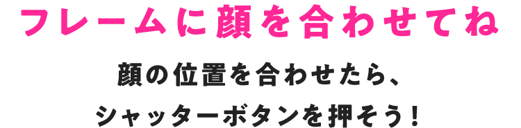 あなたの顔を撮影します フレームにあなたの顔を合わせてシャッターボタンを押してね