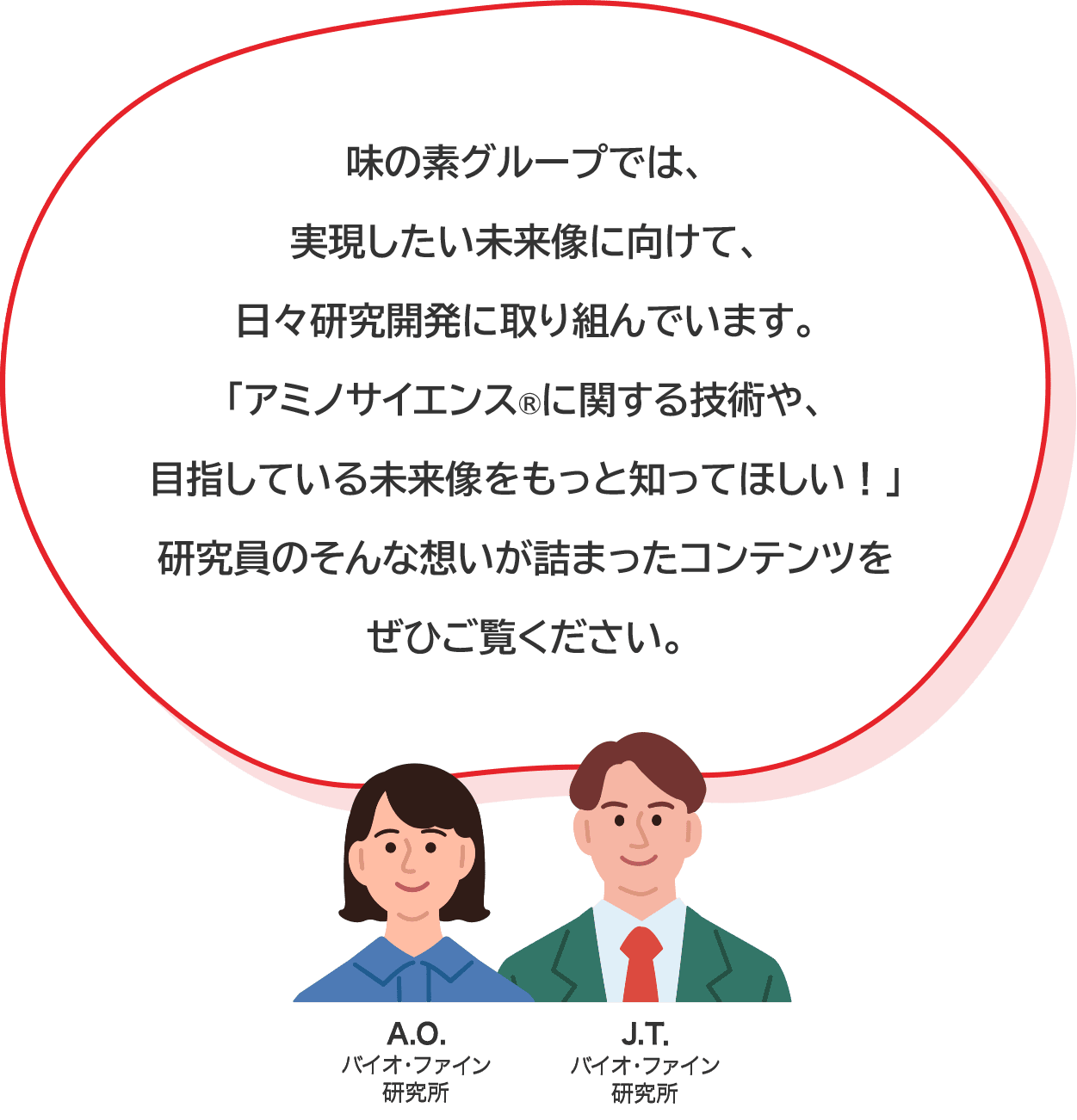 味の素グループでは、実現したい未来像に向けて、日々研究開発に取り組んでいます。​「アミノサイエンス®に関する技術や、目指している未来像をもっと知ってほしい！」研究員のそんな想いが詰まったコンテンツをぜひご覧ください。