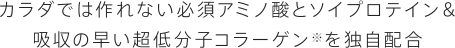 カラダでは作れない必須アミノ酸とソイプロテイン＆吸収の早い超低分子コラーゲンを独自配合