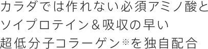 カラダでは作れない必須アミノ酸とソイプロテイン＆吸収の早い超低分子コラーゲンを独自配合