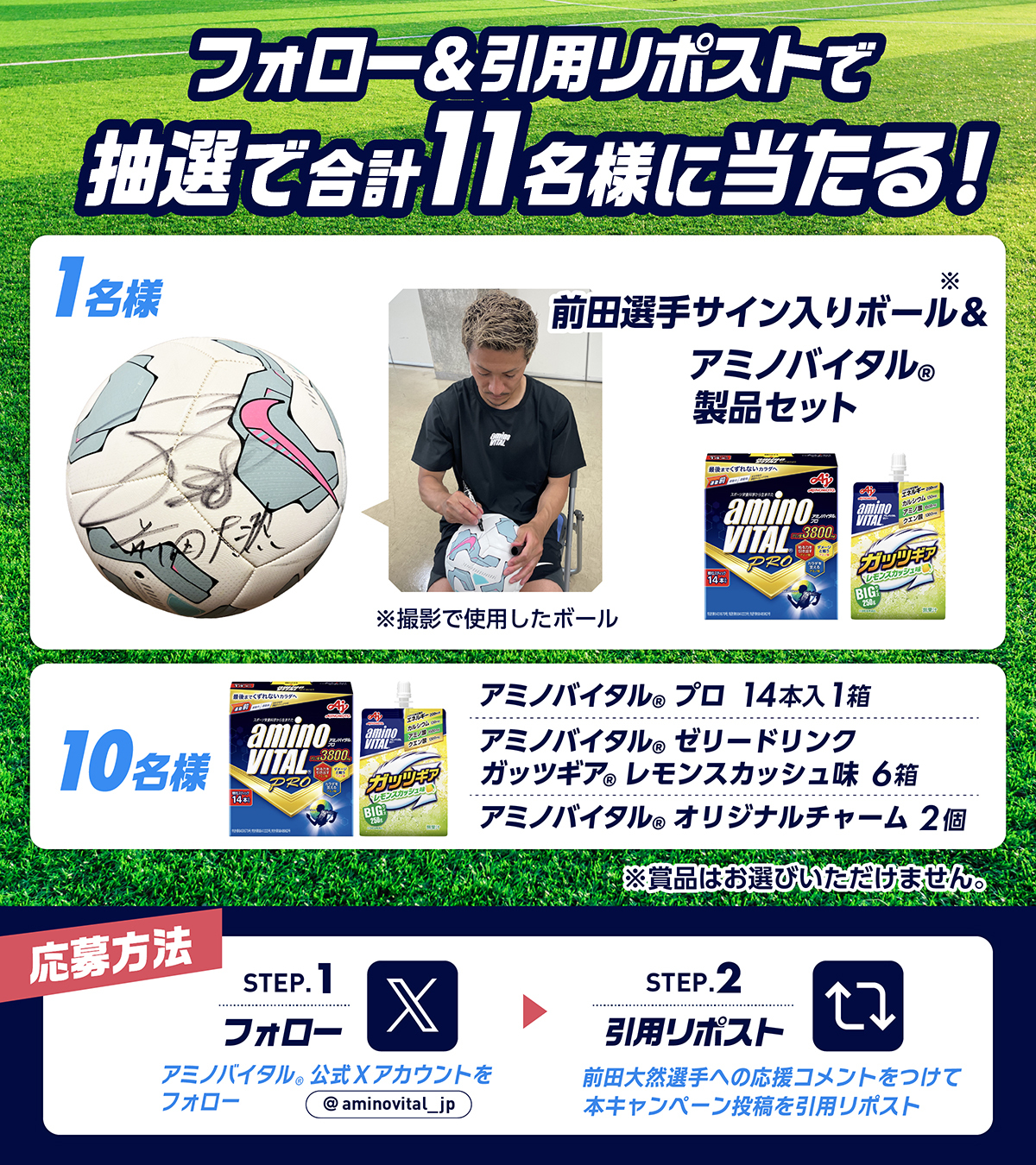 フォロー＆引用リポストで抽選で合計11名様に当たる！　1名様：前田選手サイン入りボール（撮影で使用したボール）＆アミノバイタル®製品セット　10名様：アミノバイタル®プロ14本入1箱、アミノバイタル®ゼリードリンク ガッツギア®レモンスカッシュ味6個、アミノバイタル®オリジナルチャーム2個　※賞品はお選びいただけません　応募方法：Step.1　アミノバイタル®公式Xアカウントをフォロー　Step.2　前田大然選手への応援コメントをつけて本キャンペーン投稿を引用リポスト