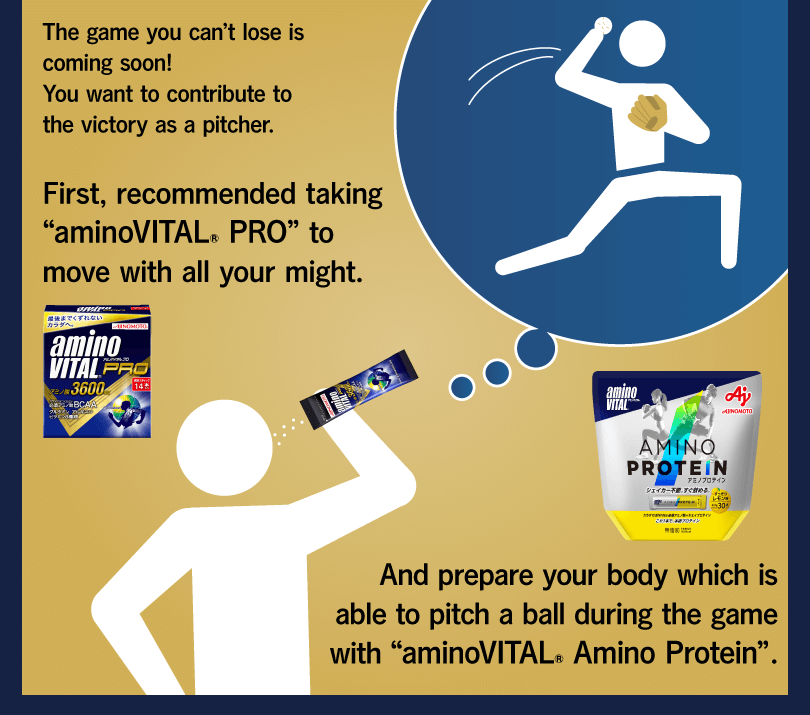 The game you can’t lose is coming soon! You want to contribute to the victory as a pitcher. First, recommended taking “aminoVITAL® PRO” to move with all your might. And prepare your body which is able to pitch a ball during the game with “aminoVITAL® Amino Protein”.