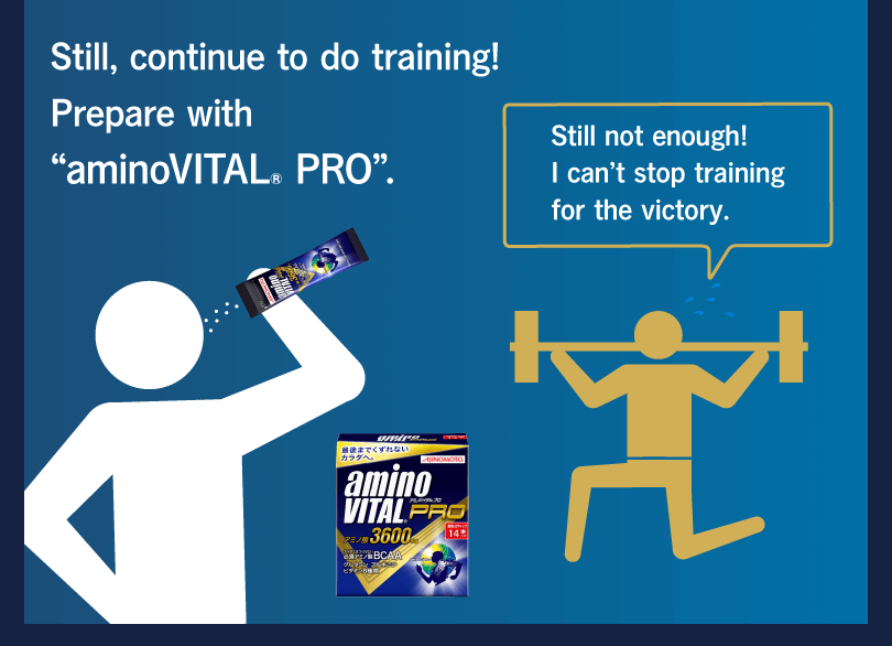 Still, continue to do training! Prepare with “aminoVITAL® PRO”. Still not enough! I can’t stop training for the victory.