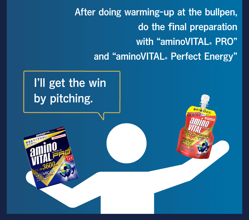 After doing warming-up at the bullpen, do the final preparation with “aminoVITAL® PRO” and “aminoVITAL® Perfect Energy” I’ll get the win by pitching.