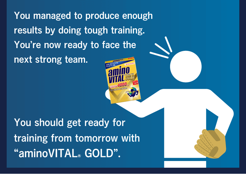 You managed to produce enough results by doing tough training. You’re now ready to face the next strong team. You should get ready for training from tomorrow with “aminoVITAL® GOLD”.