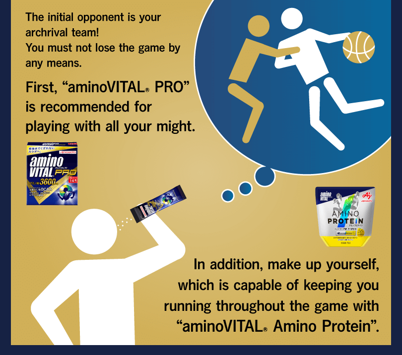 The initial opponent is your archrival team! You must not lose the game by any means. First, “aminoVITAL® PRO” is recommended for playing with all your might. In addition, make up yourself, which is capable of keeping you running throughout the game with “aminoVITAL® Amino Protein”.