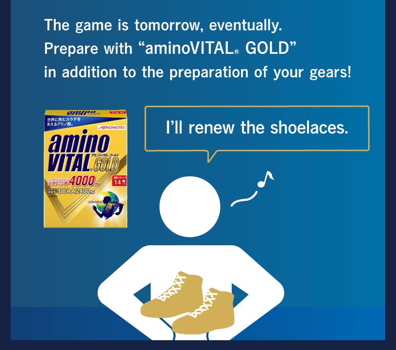 The game is tomorrow, eventually. Prepare with “aminoVITAL® GOLD” in addition to the preparation of your gears! I’ll renew the shoelaces.