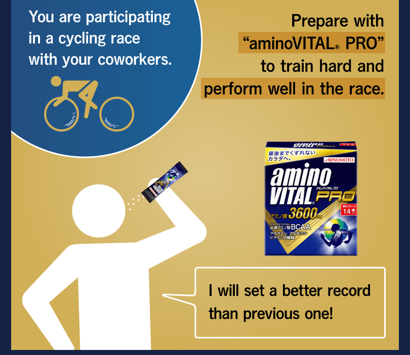 You are participating in a cycling race with your coworkers. Prepare with “aminoVITAL® PRO” to train hard and perform well in the race. I will set a better record than previous one!