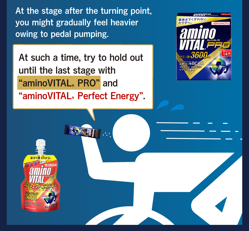 At the stage after the turning point, you might gradually feel heavier owing to pedal pumping. At such a time, try to hold out until the last stage with “aminoVITAL® PRO” and “aminoVITAL® Perfect Energy”.