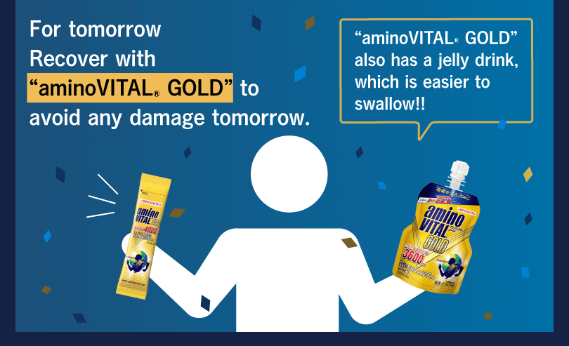 For tomorrow Recover with “aminoVITAL® GOLD” to avoid any damage tomorrow. “aminoVITAL® GOLD” also has a jelly drink, which is easier to swallow!!