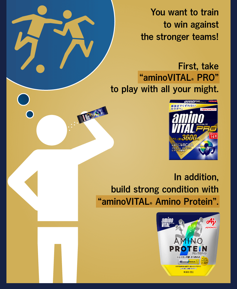 You want to train to win against the stronger teams! First, take “aminoVITAL® PRO” to play with all your might. In addition, build strong condition with “aminoVITAL® Amino Protein”.