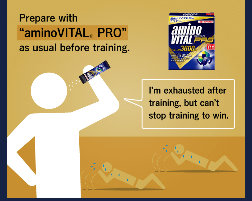 Prepare with “aminoVITAL® PRO” as usual before training. I’m exhausted after training, but can’t stop training to win.