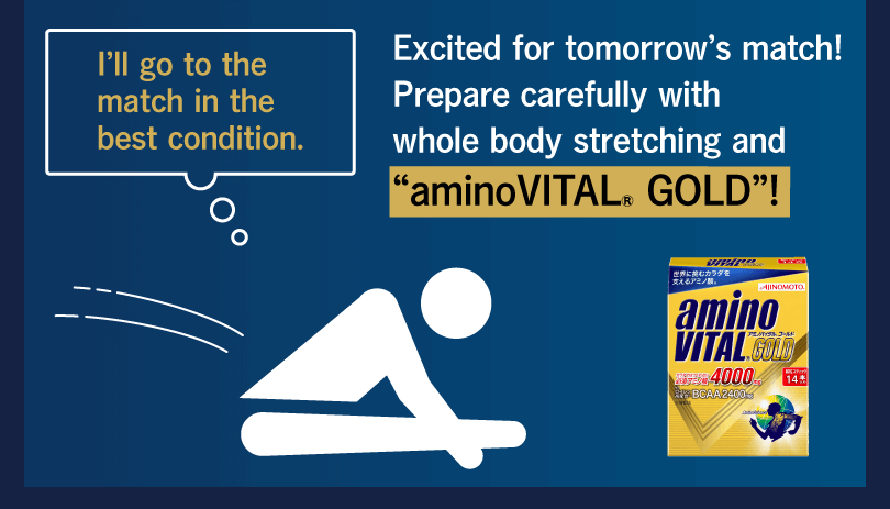 I’ll go to the match in the best condition. Excited for tomorrow’s match! Prepare carefully with whole body stretching and “aminoVITAL® GOLD”!