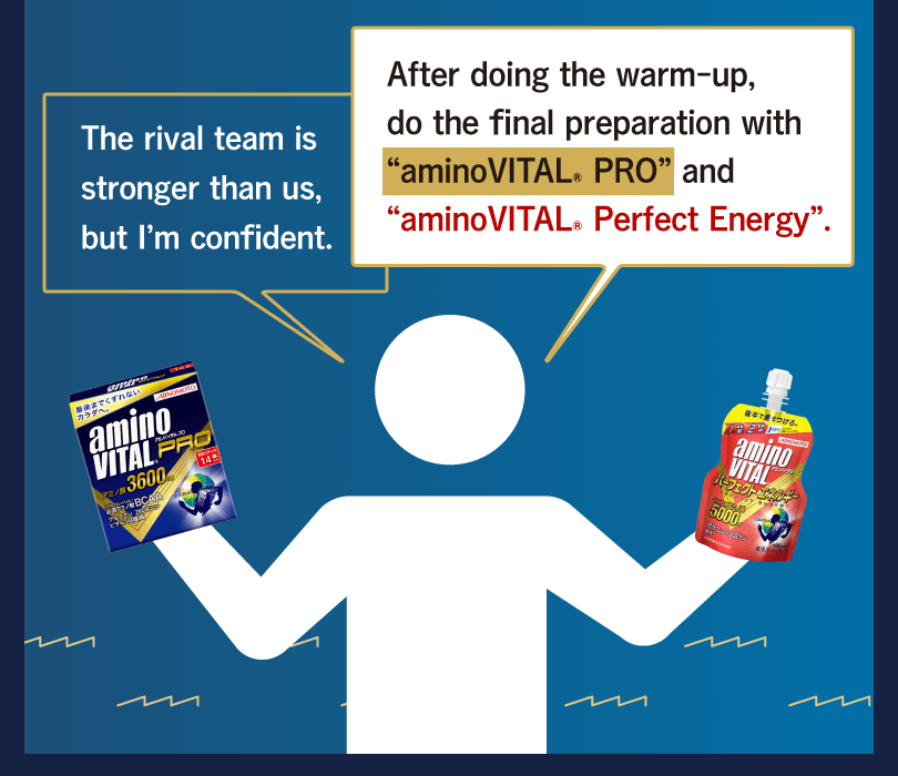 After doing the warm-up, do the final preparation with “aminoVITAL® PRO” and “aminoVITAL® Perfect Energy”. The rival team is stronger than us, but I’m confident.