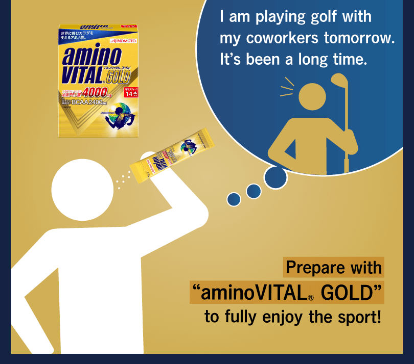 I am playing golf with my coworkers tomorrow. It’s been a long time. Prepare with “aminoVITAL® GOLD” to fully enjoy the sport!