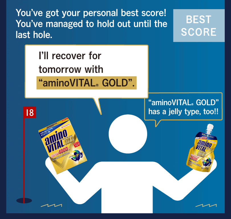 You’ve got your personal best score! You’ve managed to hold out until the last hole. I’ll recover for tomorrow with “aminoVITAL® GOLD”. “aminoVITAL® GOLD” has a jelly type, too!!