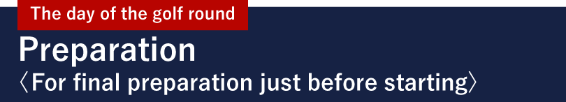 The day of the golf round Preparation <For final preparation just before starting>
