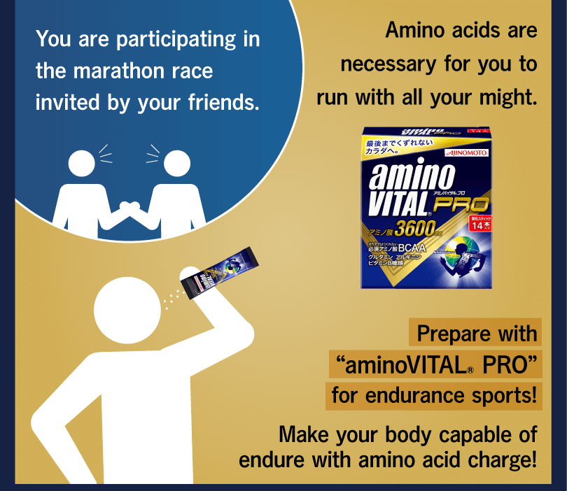 You are participating in the marathon race invited by your friends. Amino acids are necessary for you to run with all your might. Prepare with “aminoVITAL® PRO” for endurance sports! Make your body capable of endure with amino acid charge!