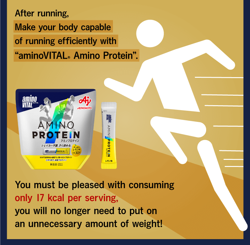 After running, Make your body capable of running efficiently with “aminoVITAL® Amino Protein”. You must be pleased with consuming only 17 kcal per serving, you will no longer need to put on an unnecessary amount of weight!