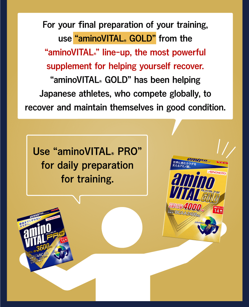 For your final preparation of your training, use “aminoVITAL® GOLD” from the “aminoVITAL®” line-up, the most powerful supplement for helping yourself recover. “aminoVITAL® GOLD” has been helping Japanese athletes, who compete globally, to recover and maintain themselves in good condition. Use “aminoVITAL® PRO” for daily preparation for training.