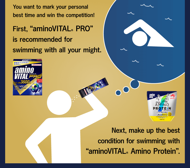 You want to mark your personal best time and win the competition! First, “aminoVITAL® PRO” is recommended for swimming with all your might. Next, make up the best condition for swimming with “aminoVITAL® Amino Protein”.