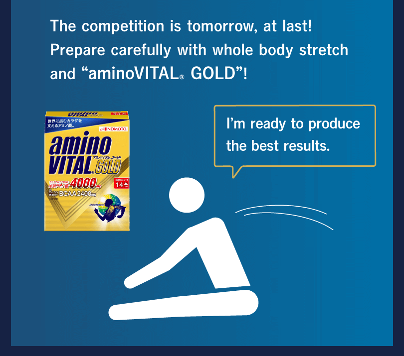 The competition is tomorrow, at last! Prepare carefully with whole body stretch and “aminoVITAL® GOLD”! I’m ready to produce the best results.