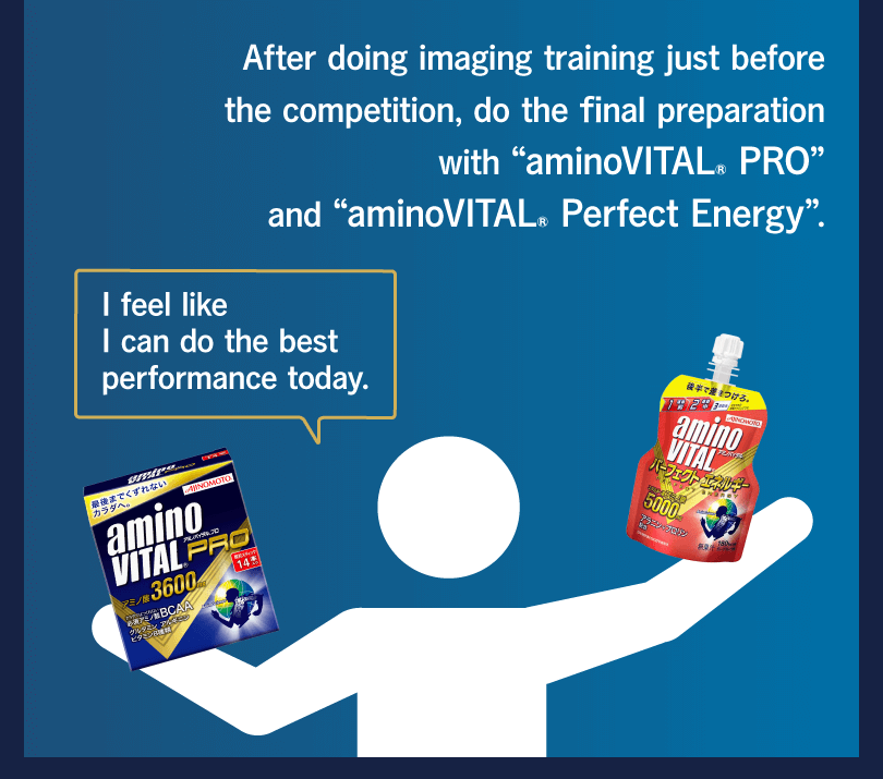 After doing imaging training just before the competition, do the final preparation with “aminoVITAL® PRO” and “aminoVITAL® Perfect Energy”. I feel like I can do the best performance today.