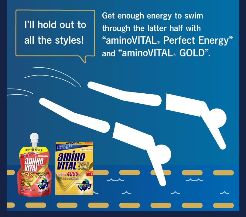 I’ll hold out to all the styles! Get enough energy to swim through the latter half with “aminoVITAL® Perfect Energy” and “aminoVITAL® GOLD”.