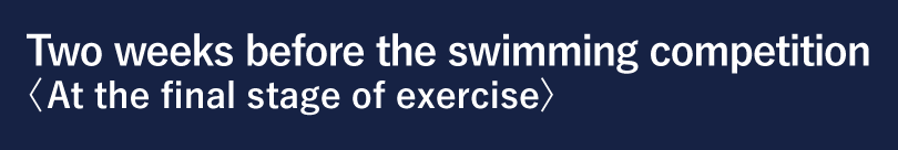 Two weeks before the swimming competition <At the final stage of exercise>