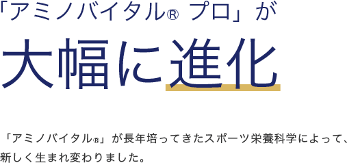 「アミノバイタル®プロ」が大幅に進化 「アミノバイタル®」が長年培ってきたスポーツ栄養科学によって、新しく生まれ変わりました。