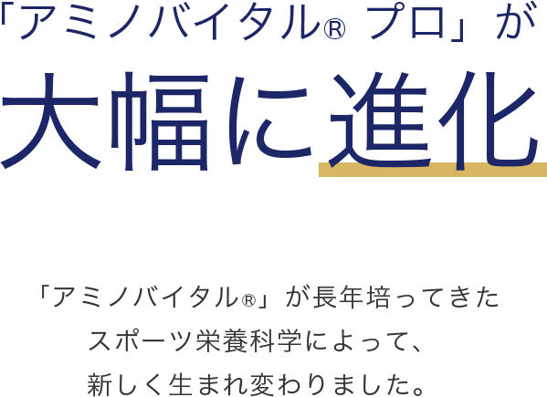 「アミノバイタル®プロ」が大幅に進化 「アミノバイタル®」が長年培ってきたスポーツ栄養科学によって、新しく生まれ変わりました。