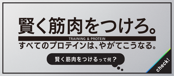 賢く筋肉をつけろ。NEW TRAINING STYLE すべてのプロテインは、やがてこうなる。 賢く筋肉をつけるって何？ check!