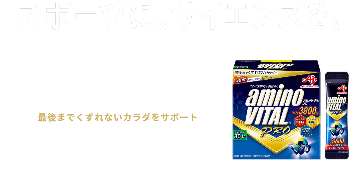 スポーツに、サイエンスを。 「アミノバイタル®プロ」は、挑戦するアスリートのパフォーマンスはもちろん、毎日快適にスポーツやトレーニングを行い続けるためのカラダ全体のコンディショニングをサポートします。