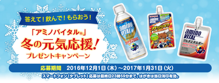 「アミノバイタル®」冬の元気応援！プレゼントキャンペーン 応募期間：2016年12月1日（木）〜2017年1月31日（水）スマートフォン（タブレット）応募は最終日23時59分まで。はがきは当日消印有効。