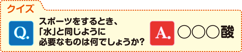 クイズに答えて応募しよう！Q.スポーツをするとき、「水」と同じように必要なものは何でしょうか？A.◯◯◯酸