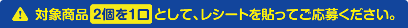 対象商品 2個を1口 として、レシートを貼ってご応募ください。
