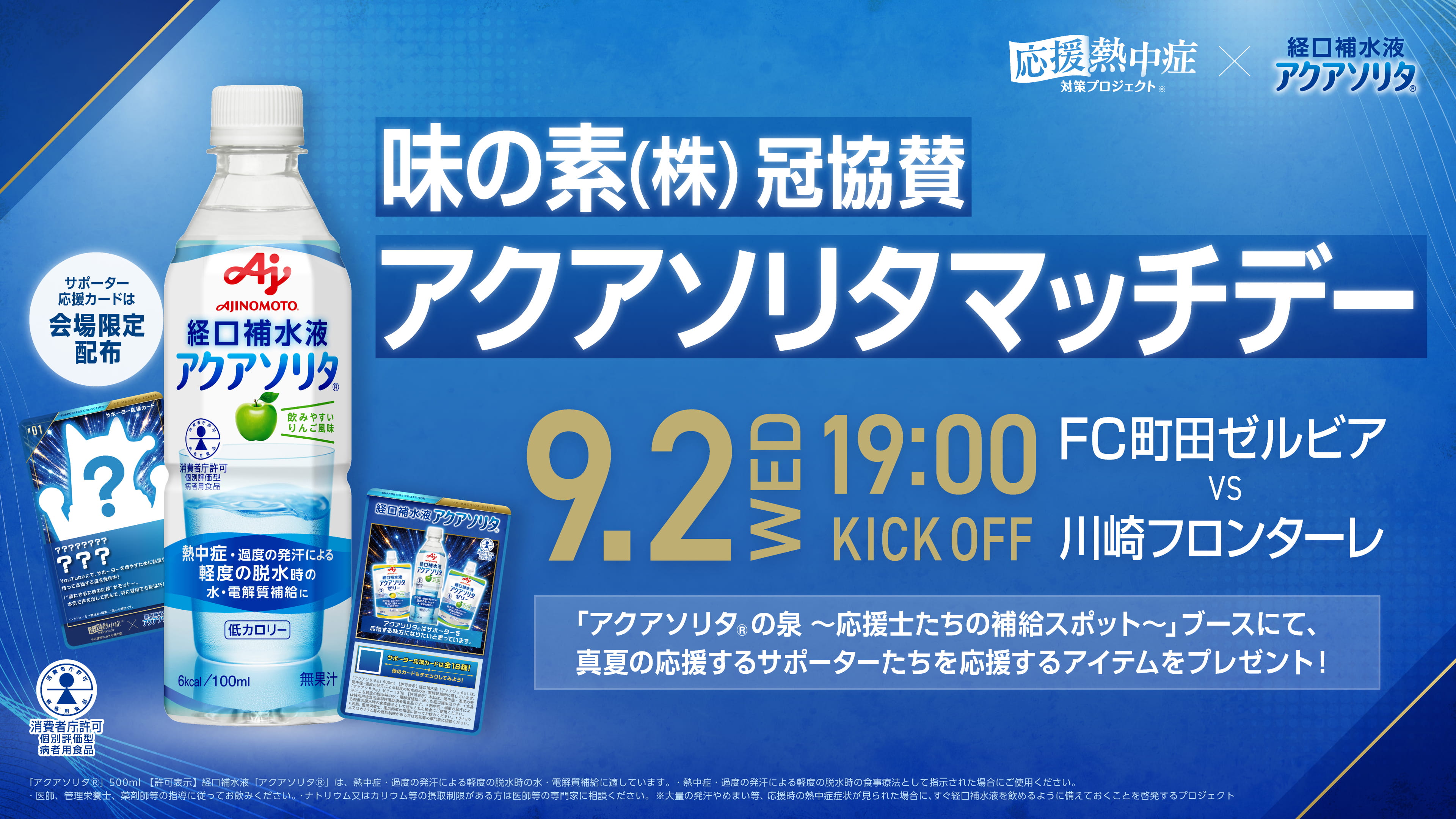 味の素(株)冠協賛アクアソリタマッチデー 9.2WED 19:00KICK OFF FC町田ゼルビア VS 川崎フロンターレ 「アクアソリタ&reg;の泉 ～応援士たちの補給スポット～」ブースにて、真夏の応援するサポーターたちを応援するアイテムをプレゼント! サポーター応援カードは会場限定配布 「アクアソリタ&reg;」500ml【許可表示】経口補水液「アクアソリタ&reg;」は、熱中症·過度の発汗による軽度の脱水時の水·電解質補給に適しています。·熱中症·過度の発汗による軽度の脱水時の食事療法として指示された場合にご使用ください。·医師、管理栄養士、薬剤師等の指導に従ってお飲みください。·ナトリウム又はカリウム等の摂取制限がある方は医師等の専門家に相談ください。※大量の発汗やめまい等、応援時の熱中症症状が見られた場合に、すぐ経口補水液を飲めるように備えておくことを啓発するプロジェクト