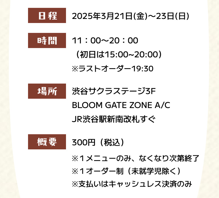 日程 2025年3月21日（金）〜23日（日） 時間 11：00〜20：00（初日は15:00~20:00） ※ラストオーダー19:30 場所 渋谷サクラステージ3F BLOOM GATE A/C JR渋谷駅新南改札すぐ 概要 300円（税込） ※１メニューのみ、なくなり次第終了 ※１オーダー制（未就学児除く） ※支払いはキャッシュレス決済のみ