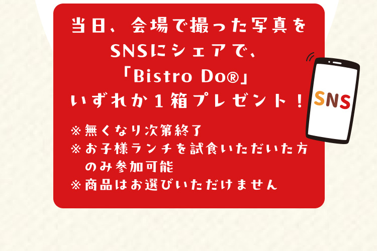 当日、会場で撮った写真をSNSにシェアで、「Bistro Do®」いずれか1箱プレゼント！ ※無くなり次第終了 ※お子様ランチを試食いただいた方のみ参加可能 ※商品はお選びいただけません