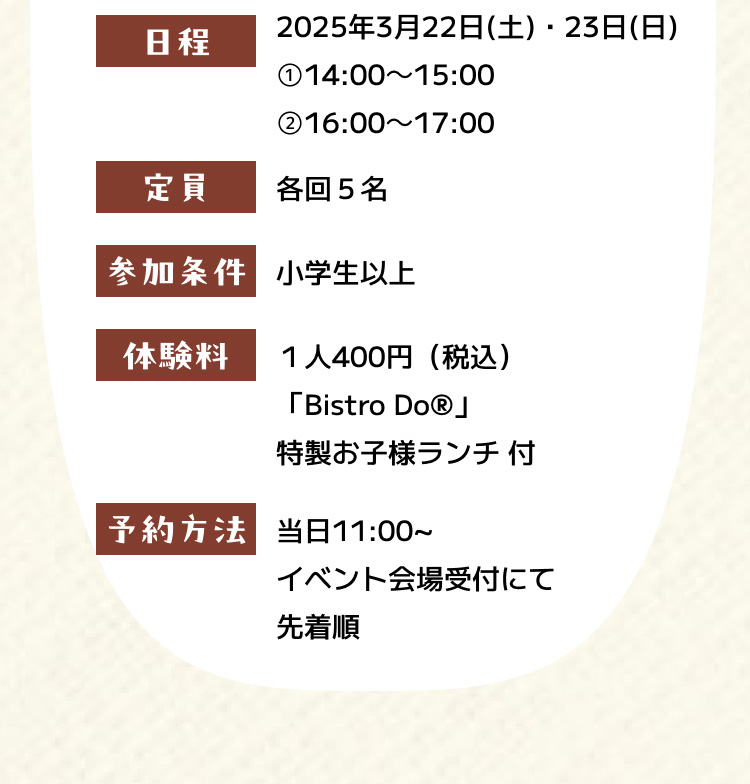 日程 2025年3月22日（土）・23日（日） ①14:00～15:00 ②16:00～17:00 定員 各回５名 参加条件 小学生以上 体験料 １人400円（税込）「Bistro Do®」特製お子様ランチ 付 予約方法 当日11:00~ イベント会場受付にて先着順