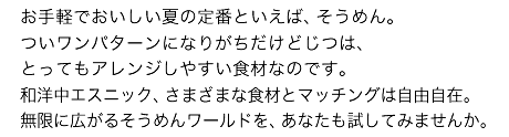 お手軽でおいしい夏の定番といえば、そうめん。ついワンパターンになりがちだけどじつは、とってもアレンジしやすい食材なのです。和洋中エスニック、さまざまな食材とマッチングは自由自在。無限に広がるそうめんワールドを、あなたも試してみませんか。