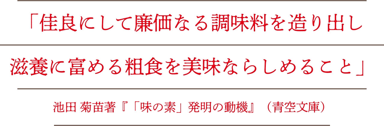 「佳良にして廉価なる調味料を造り出し滋養に富める粗食を美味ならしむること」池田菊苗著『「味の素」発明の動機』（青空文庫）