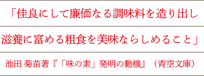 「佳良にして廉価なる調味料を造り出し滋養に富める粗食を美味ならしむること」池田菊苗著『「味の素」発明の動機』（青空文庫）