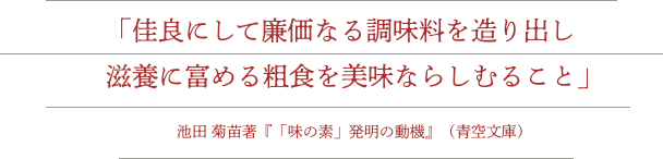 「佳良にして廉価なる調味料を造り出し滋養に富める粗食を美味ならしむること」池田菊苗著『「味の素」発明の動機』（青空文庫）