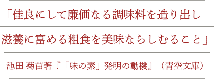 「佳良にして廉価なる調味料を造り出し滋養に富める粗食を美味ならしむること」池田菊苗著『「味の素」発明の動機』（青空文庫）