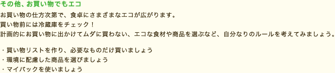 ecoメモ
その他、お買い物でもエコ
お買い物の仕方次第で、食卓にさまざまなエコが広がります。買い物前には冷蔵庫をチェック！計画的にお買い物に出かけてムダに買わない、エコな食材や商品を選ぶなど、自分なりのルールを考えてみましょう。
・買い物リストを作り、必要なものだけ買いましょう
・環境に配慮した商品を選びましょう
・マイバックを使いましょう
