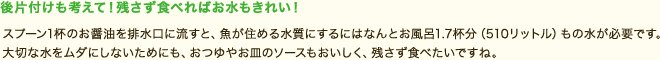 後片付けも考えて！残さず食べればお水もきれい！
スプーン1敗のお醤油を排水口に流すと、魚が住める水質にするにはなんとお風呂1.7杯分(510リットル)もの水が必要です。大切な水をムダにしないためにも、おつゆやお皿のソースもおいしく、残さず食べたいですね。